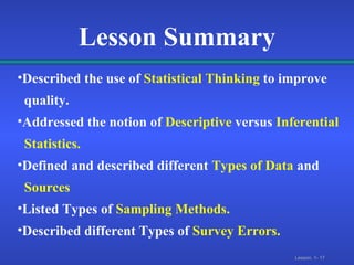 Lesson Summary Described the use of   Statistical Thinking   to improve  quality. Addressed the notion of   Descriptive  versus   Inferential  Statistics. Defined and described different   Types of Data   and  Sources Listed Types of   Sampling Methods. Described different Types of   Survey Errors. 