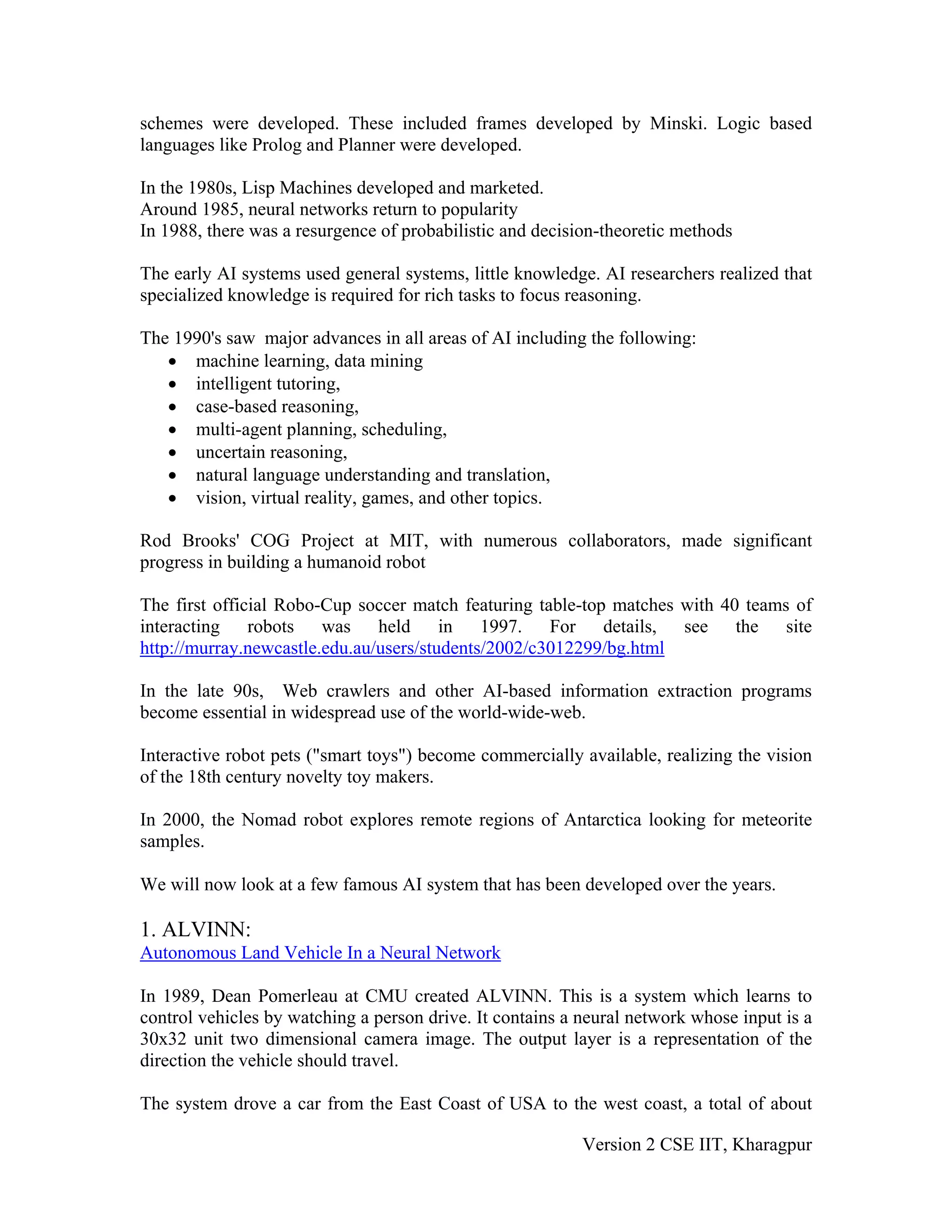 schemes were developed. These included frames developed by Minski. Logic based
languages like Prolog and Planner were developed.

In the 1980s, Lisp Machines developed and marketed.
Around 1985, neural networks return to popularity
In 1988, there was a resurgence of probabilistic and decision-theoretic methods

The early AI systems used general systems, little knowledge. AI researchers realized that
specialized knowledge is required for rich tasks to focus reasoning.

The 1990's saw major advances in all areas of AI including the following:
   • machine learning, data mining
   • intelligent tutoring,
   • case-based reasoning,
   • multi-agent planning, scheduling,
   • uncertain reasoning,
   • natural language understanding and translation,
   • vision, virtual reality, games, and other topics.

Rod Brooks' COG Project at MIT, with numerous collaborators, made significant
progress in building a humanoid robot

The first official Robo-Cup soccer match featuring table-top matches with 40 teams of
interacting robots was held in 1997. For details, see the site
http://murray.newcastle.edu.au/users/students/2002/c3012299/bg.html

In the late 90s, Web crawlers and other AI-based information extraction programs
become essential in widespread use of the world-wide-web.

Interactive robot pets ("smart toys") become commercially available, realizing the vision
of the 18th century novelty toy makers.

In 2000, the Nomad robot explores remote regions of Antarctica looking for meteorite
samples.

We will now look at a few famous AI system that has been developed over the years.

1. ALVINN:
Autonomous Land Vehicle In a Neural Network

In 1989, Dean Pomerleau at CMU created ALVINN. This is a system which learns to
control vehicles by watching a person drive. It contains a neural network whose input is a
30x32 unit two dimensional camera image. The output layer is a representation of the
direction the vehicle should travel.

The system drove a car from the East Coast of USA to the west coast, a total of about

                                                           Version 2 CSE IIT, Kharagpur
 