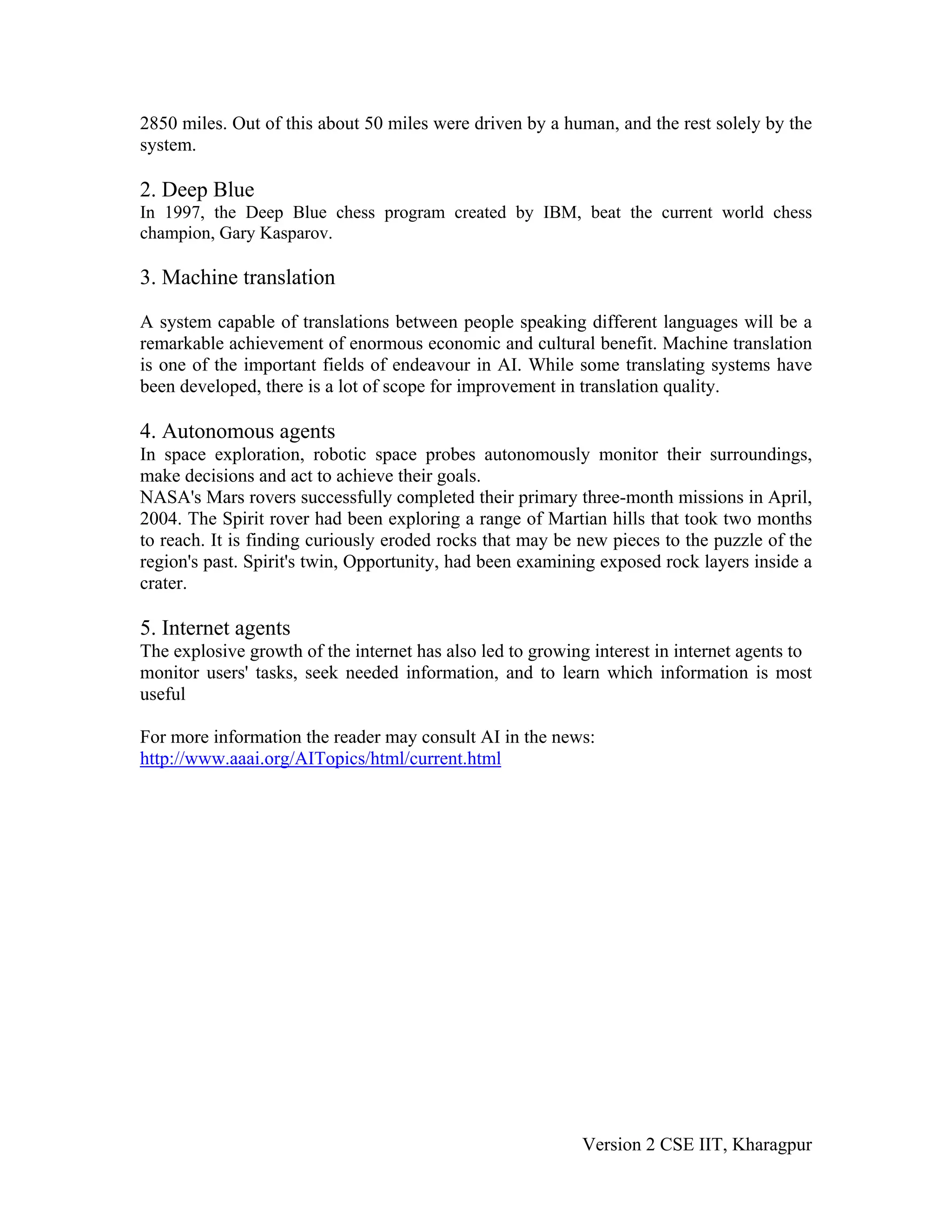 2850 miles. Out of this about 50 miles were driven by a human, and the rest solely by the
system.

2. Deep Blue
In 1997, the Deep Blue chess program created by IBM, beat the current world chess
champion, Gary Kasparov.

3. Machine translation

A system capable of translations between people speaking different languages will be a
remarkable achievement of enormous economic and cultural benefit. Machine translation
is one of the important fields of endeavour in AI. While some translating systems have
been developed, there is a lot of scope for improvement in translation quality.

4. Autonomous agents
In space exploration, robotic space probes autonomously monitor their surroundings,
make decisions and act to achieve their goals.
NASA's Mars rovers successfully completed their primary three-month missions in April,
2004. The Spirit rover had been exploring a range of Martian hills that took two months
to reach. It is finding curiously eroded rocks that may be new pieces to the puzzle of the
region's past. Spirit's twin, Opportunity, had been examining exposed rock layers inside a
crater.

5. Internet agents
The explosive growth of the internet has also led to growing interest in internet agents to
monitor users' tasks, seek needed information, and to learn which information is most
useful

For more information the reader may consult AI in the news:
http://www.aaai.org/AITopics/html/current.html




                                                           Version 2 CSE IIT, Kharagpur
 