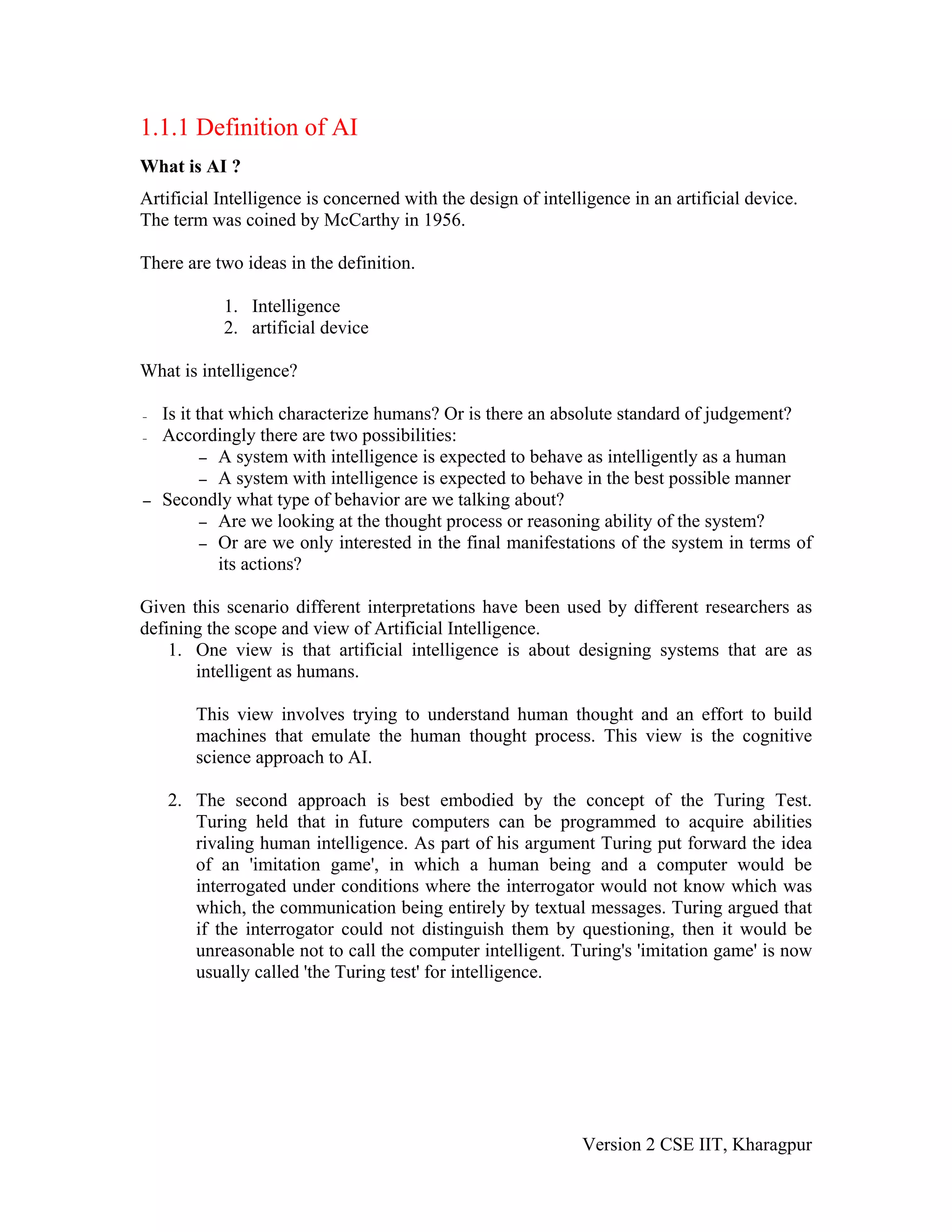 1.1.1 Definition of AI
What is AI ?
Artificial Intelligence is concerned with the design of intelligence in an artificial device.
The term was coined by McCarthy in 1956.

There are two ideas in the definition.

            1. Intelligence
            2. artificial device

What is intelligence?

–   Is it that which characterize humans? Or is there an absolute standard of judgement?
–   Accordingly there are two possibilities:
           – A system with intelligence is expected to behave as intelligently as a human
           – A system with intelligence is expected to behave in the best possible manner
–   Secondly what type of behavior are we talking about?
           – Are we looking at the thought process or reasoning ability of the system?
           – Or are we only interested in the final manifestations of the system in terms of
             its actions?

Given this scenario different interpretations have been used by different researchers as
defining the scope and view of Artificial Intelligence.
    1. One view is that artificial intelligence is about designing systems that are as
       intelligent as humans.

        This view involves trying to understand human thought and an effort to build
        machines that emulate the human thought process. This view is the cognitive
        science approach to AI.

    2. The second approach is best embodied by the concept of the Turing Test.
       Turing held that in future computers can be programmed to acquire abilities
       rivaling human intelligence. As part of his argument Turing put forward the idea
       of an 'imitation game', in which a human being and a computer would be
       interrogated under conditions where the interrogator would not know which was
       which, the communication being entirely by textual messages. Turing argued that
       if the interrogator could not distinguish them by questioning, then it would be
       unreasonable not to call the computer intelligent. Turing's 'imitation game' is now
       usually called 'the Turing test' for intelligence.




                                                              Version 2 CSE IIT, Kharagpur
 