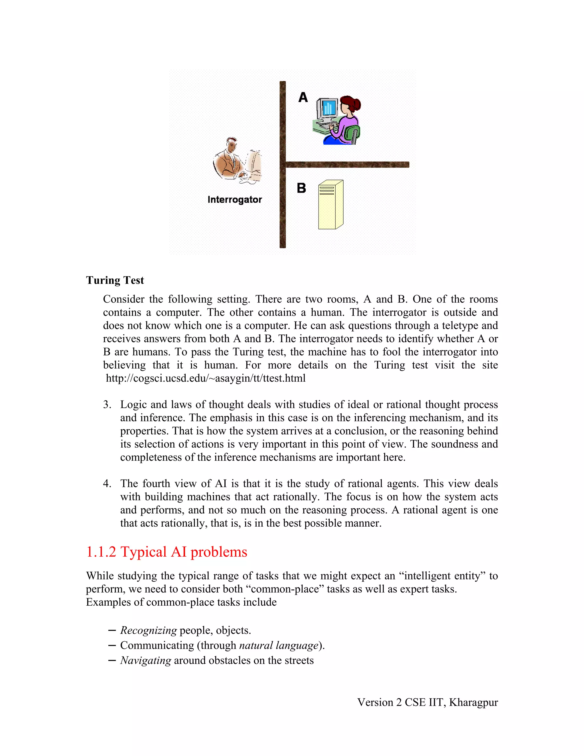 Turing Test
   Consider the following setting. There are two rooms, A and B. One of the rooms
   contains a computer. The other contains a human. The interrogator is outside and
   does not know which one is a computer. He can ask questions through a teletype and
   receives answers from both A and B. The interrogator needs to identify whether A or
   B are humans. To pass the Turing test, the machine has to fool the interrogator into
   believing that it is human. For more details on the Turing test visit the site
    http://cogsci.ucsd.edu/~asaygin/tt/ttest.html

   3. Logic and laws of thought deals with studies of ideal or rational thought process
      and inference. The emphasis in this case is on the inferencing mechanism, and its
      properties. That is how the system arrives at a conclusion, or the reasoning behind
      its selection of actions is very important in this point of view. The soundness and
      completeness of the inference mechanisms are important here.

   4. The fourth view of AI is that it is the study of rational agents. This view deals
      with building machines that act rationally. The focus is on how the system acts
      and performs, and not so much on the reasoning process. A rational agent is one
      that acts rationally, that is, is in the best possible manner.

1.1.2 Typical AI problems
While studying the typical range of tasks that we might expect an “intelligent entity” to
perform, we need to consider both “common-place” tasks as well as expert tasks.
Examples of common-place tasks include

    – Recognizing people, objects.
    – Communicating (through natural language).
    – Navigating around obstacles on the streets


                                                          Version 2 CSE IIT, Kharagpur
 