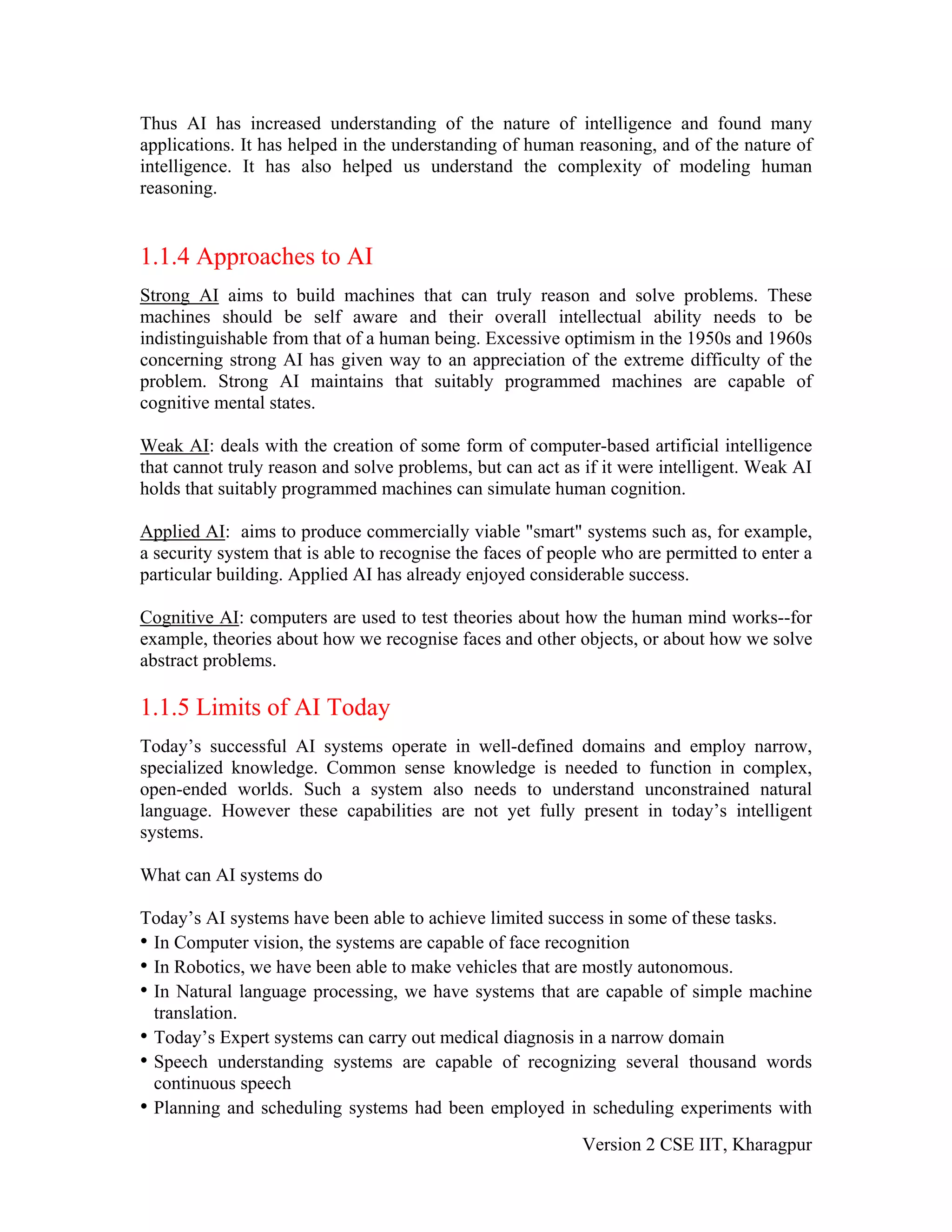 Thus AI has increased understanding of the nature of intelligence and found many
applications. It has helped in the understanding of human reasoning, and of the nature of
intelligence. It has also helped us understand the complexity of modeling human
reasoning.


1.1.4 Approaches to AI
Strong AI aims to build machines that can truly reason and solve problems. These
machines should be self aware and their overall intellectual ability needs to be
indistinguishable from that of a human being. Excessive optimism in the 1950s and 1960s
concerning strong AI has given way to an appreciation of the extreme difficulty of the
problem. Strong AI maintains that suitably programmed machines are capable of
cognitive mental states.

Weak AI: deals with the creation of some form of computer-based artificial intelligence
that cannot truly reason and solve problems, but can act as if it were intelligent. Weak AI
holds that suitably programmed machines can simulate human cognition.

Applied AI: aims to produce commercially viable "smart" systems such as, for example,
a security system that is able to recognise the faces of people who are permitted to enter a
particular building. Applied AI has already enjoyed considerable success.

Cognitive AI: computers are used to test theories about how the human mind works--for
example, theories about how we recognise faces and other objects, or about how we solve
abstract problems.

1.1.5 Limits of AI Today
Today’s successful AI systems operate in well-defined domains and employ narrow,
specialized knowledge. Common sense knowledge is needed to function in complex,
open-ended worlds. Such a system also needs to understand unconstrained natural
language. However these capabilities are not yet fully present in today’s intelligent
systems.

What can AI systems do

Today’s AI systems have been able to achieve limited success in some of these tasks.
• In Computer vision, the systems are capable of face recognition
• In Robotics, we have been able to make vehicles that are mostly autonomous.
• In Natural language processing, we have systems that are capable of simple machine
  translation.
• Today’s Expert systems can carry out medical diagnosis in a narrow domain
• Speech understanding systems are capable of recognizing several thousand words
  continuous speech
• Planning and scheduling systems had been employed in scheduling experiments with
                                                            Version 2 CSE IIT, Kharagpur
 