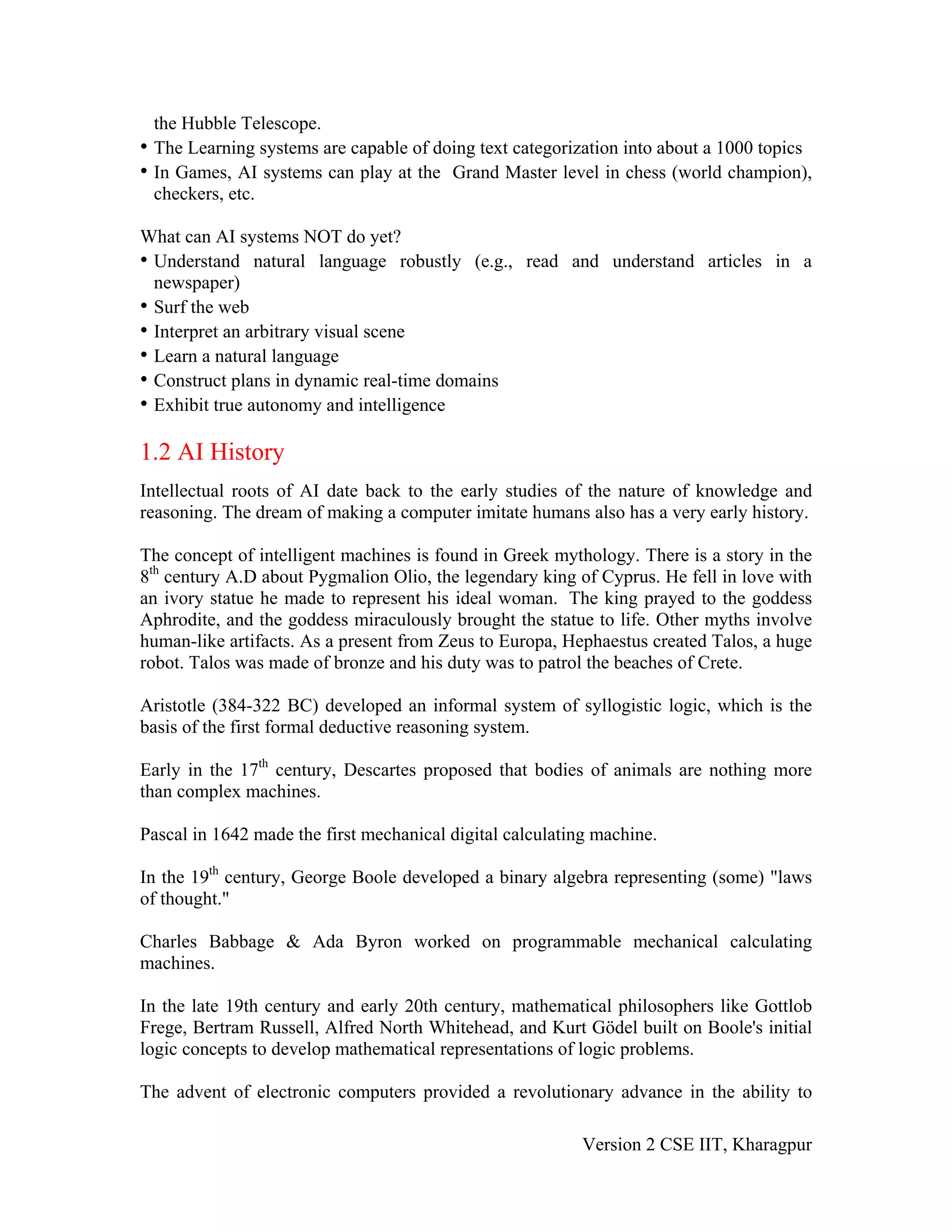 the Hubble Telescope.
• The Learning systems are capable of doing text categorization into about a 1000 topics
• In Games, AI systems can play at the Grand Master level in chess (world champion),
  checkers, etc.

What can AI systems NOT do yet?
• Understand natural language robustly (e.g., read and understand articles in a
  newspaper)
• Surf the web
• Interpret an arbitrary visual scene
• Learn a natural language
• Construct plans in dynamic real-time domains
• Exhibit true autonomy and intelligence

1.2 AI History
Intellectual roots of AI date back to the early studies of the nature of knowledge and
reasoning. The dream of making a computer imitate humans also has a very early history.

The concept of intelligent machines is found in Greek mythology. There is a story in the
8th century A.D about Pygmalion Olio, the legendary king of Cyprus. He fell in love with
an ivory statue he made to represent his ideal woman. The king prayed to the goddess
Aphrodite, and the goddess miraculously brought the statue to life. Other myths involve
human-like artifacts. As a present from Zeus to Europa, Hephaestus created Talos, a huge
robot. Talos was made of bronze and his duty was to patrol the beaches of Crete.

Aristotle (384-322 BC) developed an informal system of syllogistic logic, which is the
basis of the first formal deductive reasoning system.

Early in the 17th century, Descartes proposed that bodies of animals are nothing more
than complex machines.

Pascal in 1642 made the first mechanical digital calculating machine.

In the 19th century, George Boole developed a binary algebra representing (some) "laws
of thought."

Charles Babbage & Ada Byron worked on programmable mechanical calculating
machines.

In the late 19th century and early 20th century, mathematical philosophers like Gottlob
Frege, Bertram Russell, Alfred North Whitehead, and Kurt Gödel built on Boole's initial
logic concepts to develop mathematical representations of logic problems.

The advent of electronic computers provided a revolutionary advance in the ability to

                                                          Version 2 CSE IIT, Kharagpur
 