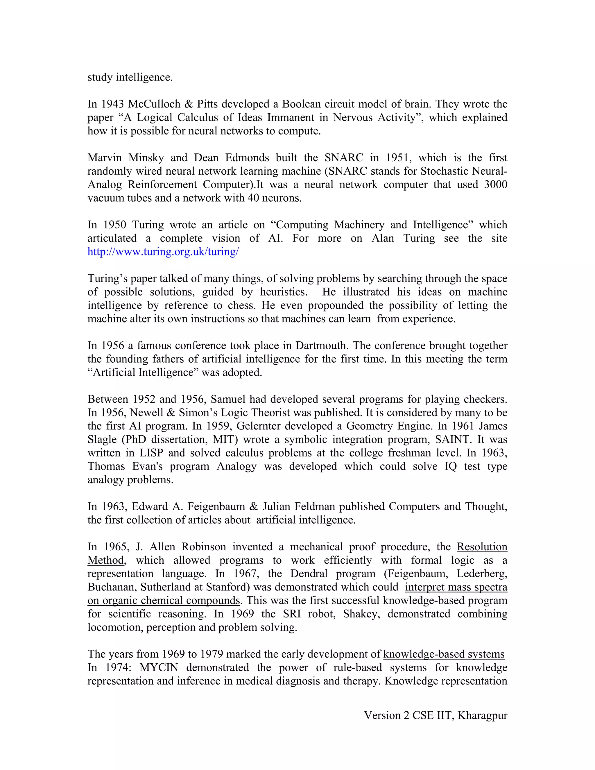 study intelligence.

In 1943 McCulloch & Pitts developed a Boolean circuit model of brain. They wrote the
paper “A Logical Calculus of Ideas Immanent in Nervous Activity”, which explained
how it is possible for neural networks to compute.

Marvin Minsky and Dean Edmonds built the SNARC in 1951, which is the first
randomly wired neural network learning machine (SNARC stands for Stochastic Neural-
Analog Reinforcement Computer).It was a neural network computer that used 3000
vacuum tubes and a network with 40 neurons.

In 1950 Turing wrote an article on “Computing Machinery and Intelligence” which
articulated a complete vision of AI. For more on Alan Turing see the site
http://www.turing.org.uk/turing/

Turing’s paper talked of many things, of solving problems by searching through the space
of possible solutions, guided by heuristics. He illustrated his ideas on machine
intelligence by reference to chess. He even propounded the possibility of letting the
machine alter its own instructions so that machines can learn from experience.

In 1956 a famous conference took place in Dartmouth. The conference brought together
the founding fathers of artificial intelligence for the first time. In this meeting the term
“Artificial Intelligence” was adopted.

Between 1952 and 1956, Samuel had developed several programs for playing checkers.
In 1956, Newell & Simon’s Logic Theorist was published. It is considered by many to be
the first AI program. In 1959, Gelernter developed a Geometry Engine. In 1961 James
Slagle (PhD dissertation, MIT) wrote a symbolic integration program, SAINT. It was
written in LISP and solved calculus problems at the college freshman level. In 1963,
Thomas Evan's program Analogy was developed which could solve IQ test type
analogy problems.

In 1963, Edward A. Feigenbaum & Julian Feldman published Computers and Thought,
the first collection of articles about artificial intelligence.

In 1965, J. Allen Robinson invented a mechanical proof procedure, the Resolution
Method, which allowed programs to work efficiently with formal logic as a
representation language. In 1967, the Dendral program (Feigenbaum, Lederberg,
Buchanan, Sutherland at Stanford) was demonstrated which could interpret mass spectra
on organic chemical compounds. This was the first successful knowledge-based program
for scientific reasoning. In 1969 the SRI robot, Shakey, demonstrated combining
locomotion, perception and problem solving.

The years from 1969 to 1979 marked the early development of knowledge-based systems
In 1974: MYCIN demonstrated the power of rule-based systems for knowledge
representation and inference in medical diagnosis and therapy. Knowledge representation

                                                            Version 2 CSE IIT, Kharagpur
 