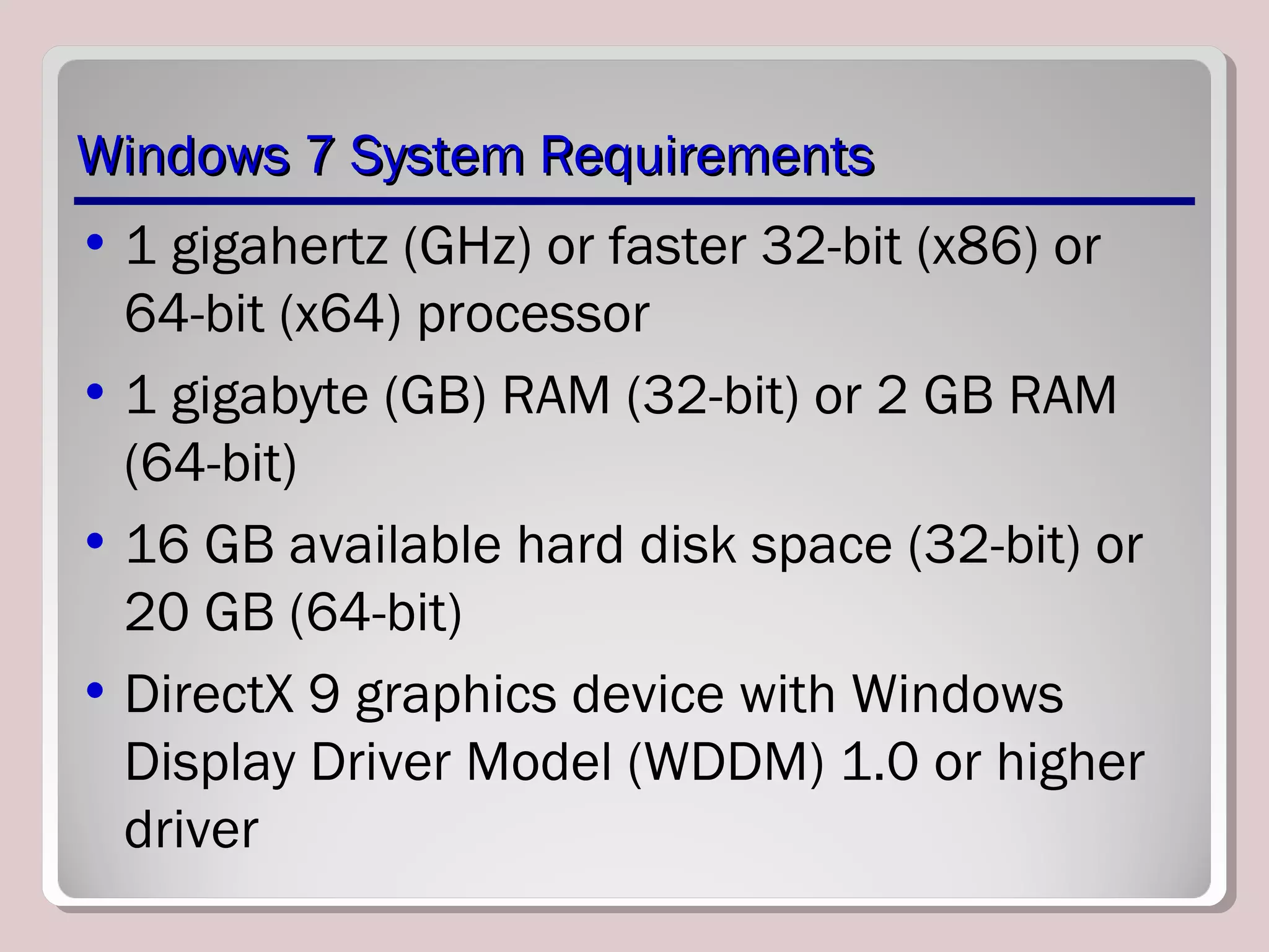 Windows 7 System RequirementsWindows 7 System Requirements
• 1 gigahertz (GHz) or faster 32-bit (x86) or
64-bit (x64) processor
• 1 gigabyte (GB) RAM (32-bit) or 2 GB RAM
(64-bit)
• 16 GB available hard disk space (32-bit) or
20 GB (64-bit)
• DirectX 9 graphics device with Windows
Display Driver Model (WDDM) 1.0 or higher
driver
 