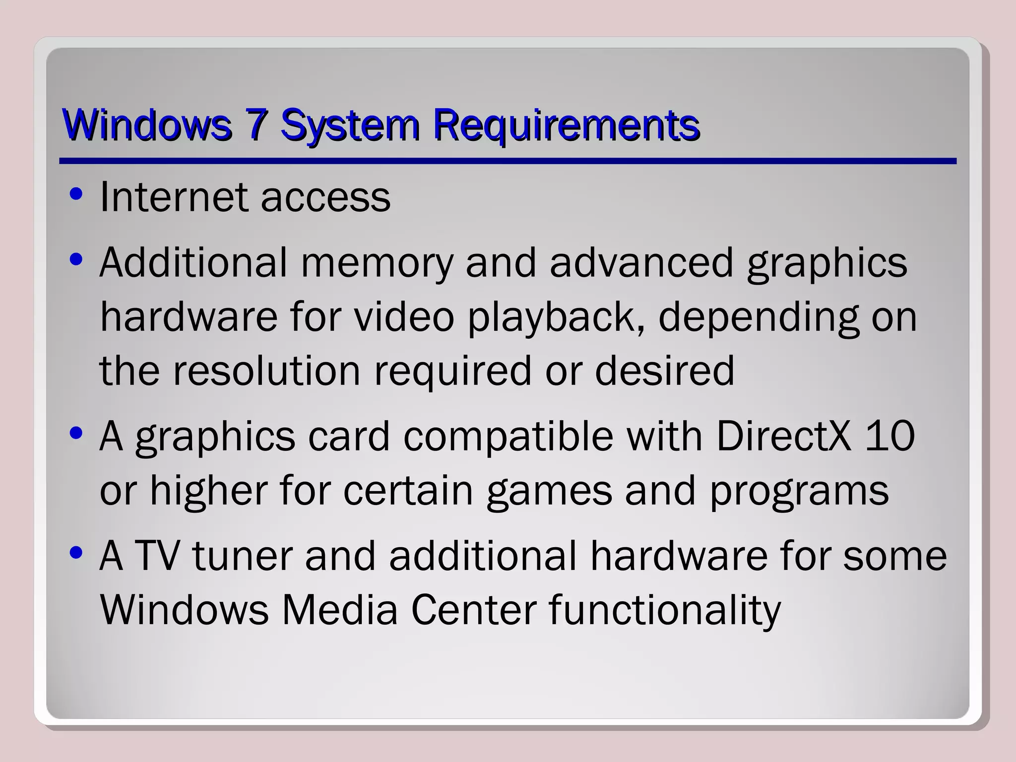 Windows 7 System RequirementsWindows 7 System Requirements
• Internet access
• Additional memory and advanced graphics
hardware for video playback, depending on
the resolution required or desired
• A graphics card compatible with DirectX 10
or higher for certain games and programs
• A TV tuner and additional hardware for some
Windows Media Center functionality
 