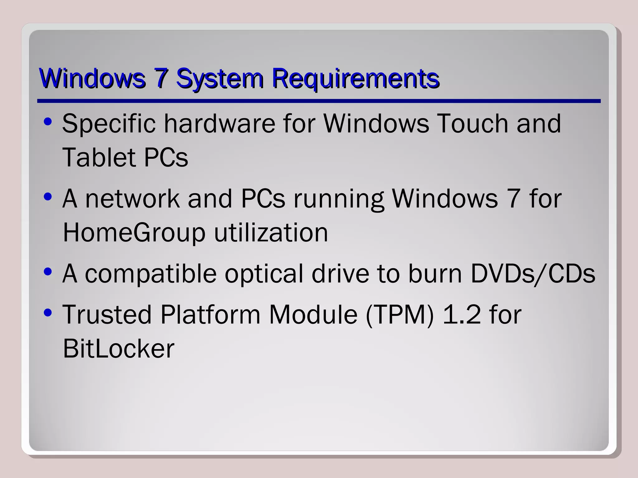 Windows 7 System RequirementsWindows 7 System Requirements
• Specific hardware for Windows Touch and
Tablet PCs
• A network and PCs running Windows 7 for
HomeGroup utilization
• A compatible optical drive to burn DVDs/CDs
• Trusted Platform Module (TPM) 1.2 for
BitLocker
 