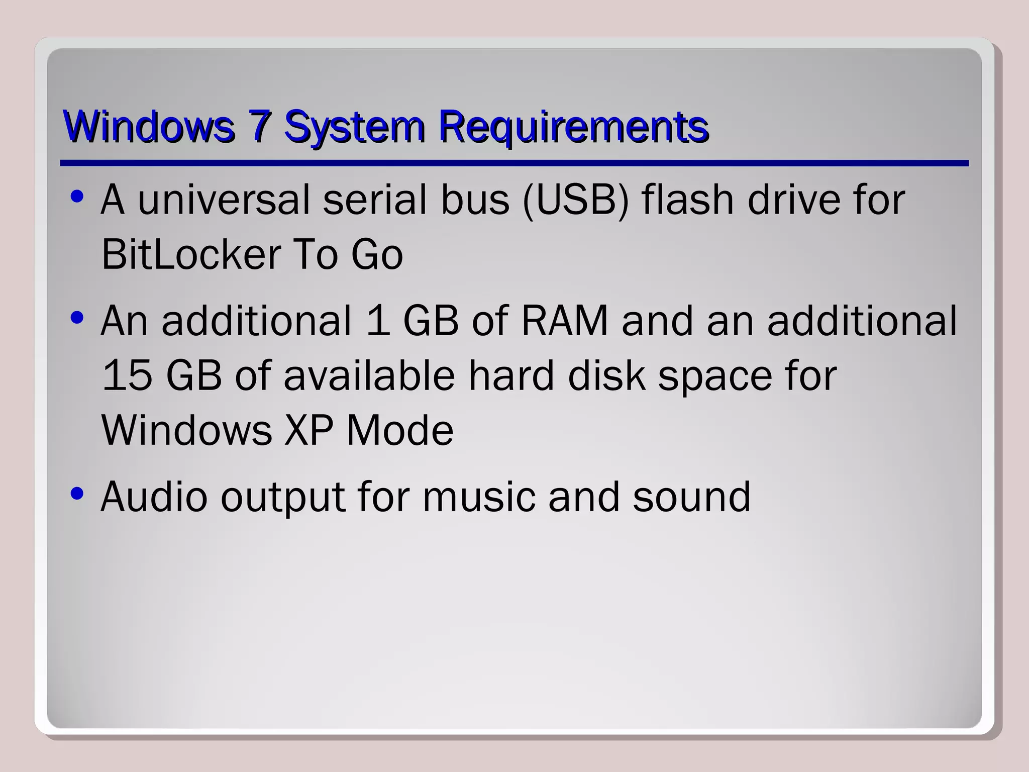 Windows 7 System RequirementsWindows 7 System Requirements
• A universal serial bus (USB) flash drive for
BitLocker To Go
• An additional 1 GB of RAM and an additional
15 GB of available hard disk space for
Windows XP Mode
• Audio output for music and sound
 