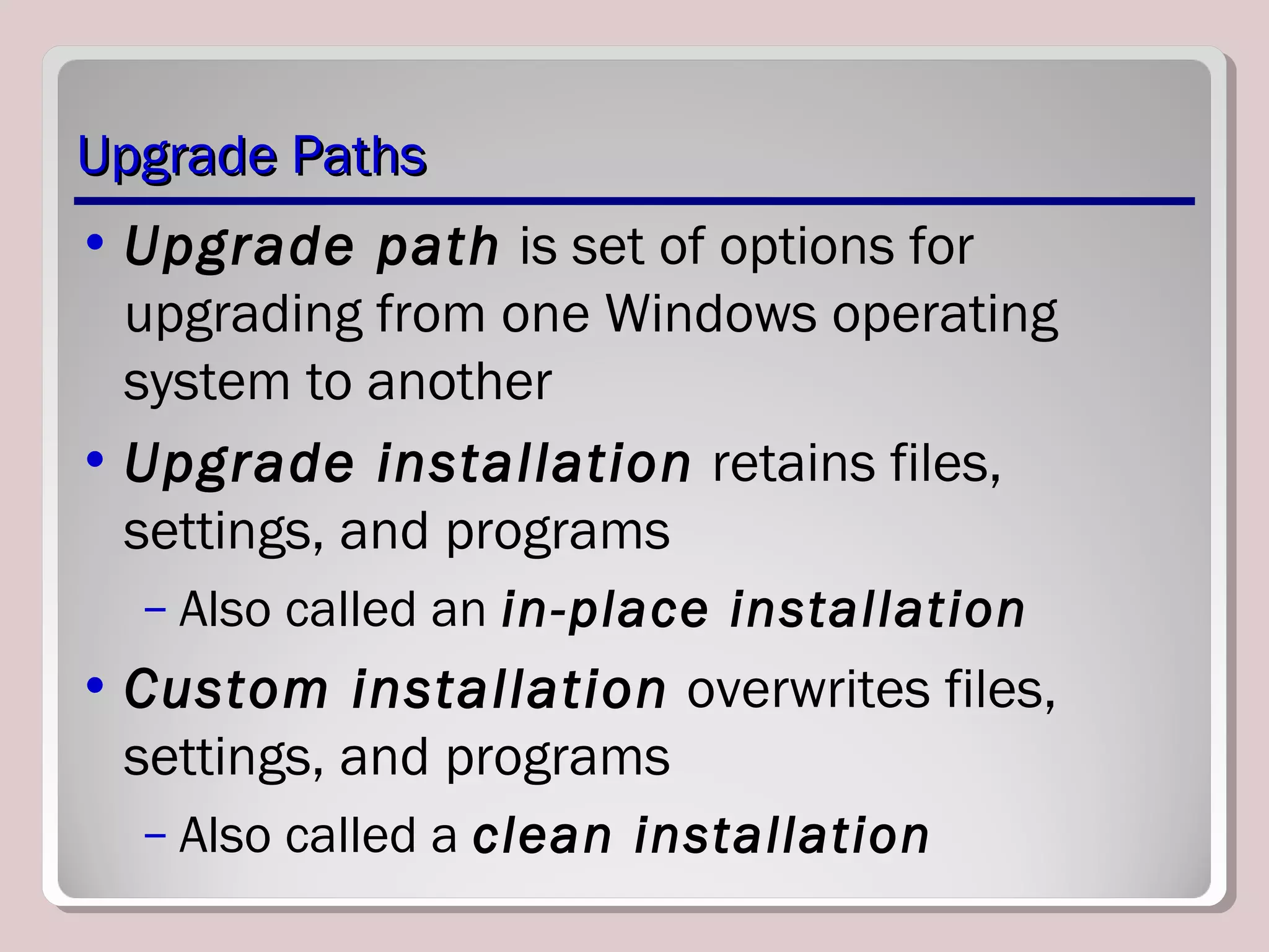 Upgrade PathsUpgrade Paths
• Upgrade path is set of options for
upgrading from one Windows operating
system to another
• Upgrade installation retains files,
settings, and programs
– Also called an in-place installation
• Custom installation overwrites files,
settings, and programs
– Also called a clean installation
 