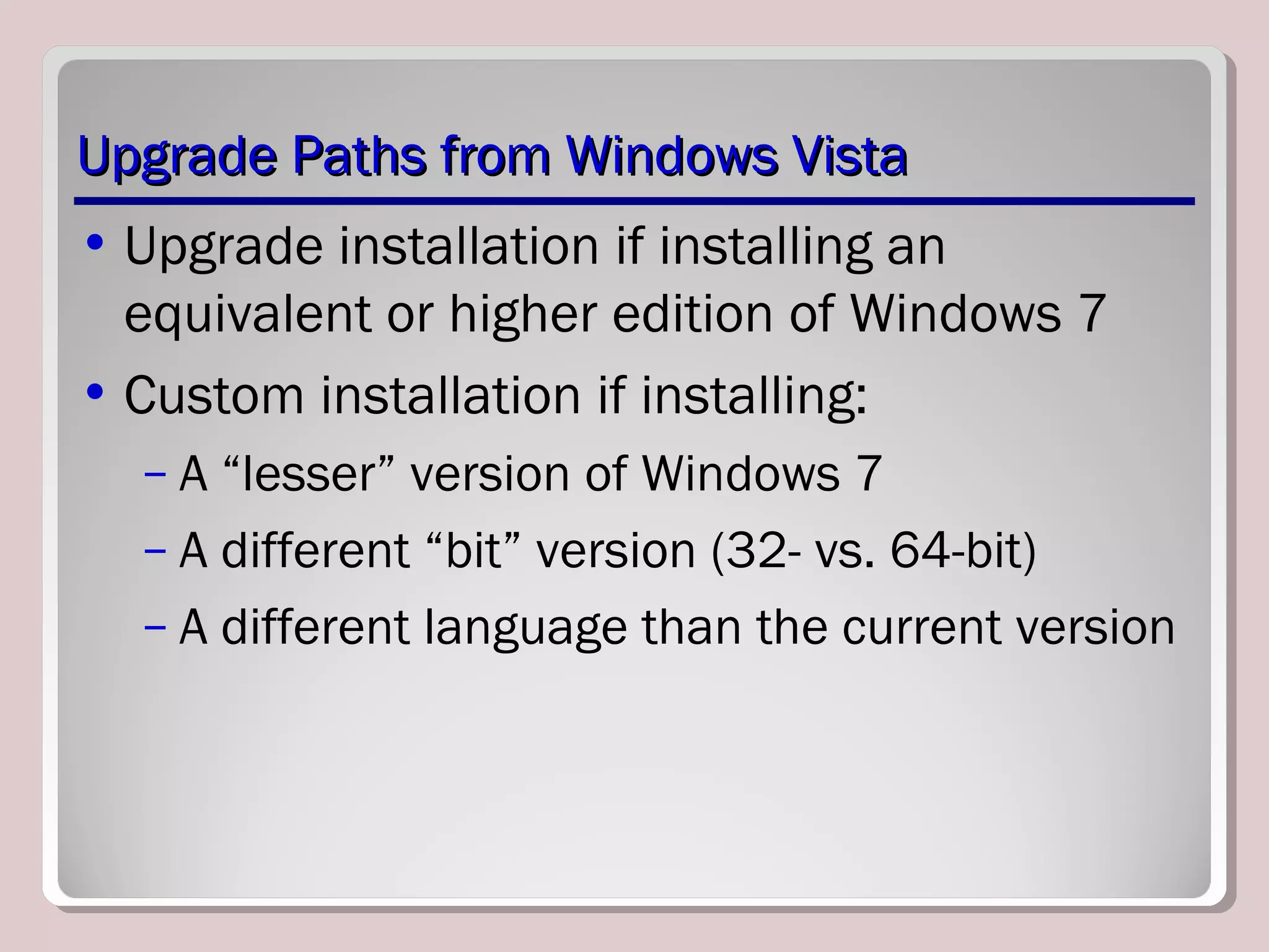 Upgrade Paths from Windows VistaUpgrade Paths from Windows Vista
• Upgrade installation if installing an
equivalent or higher edition of Windows 7
• Custom installation if installing:
– A “lesser” version of Windows 7
– A different “bit” version (32- vs. 64-bit)
– A different language than the current version
 