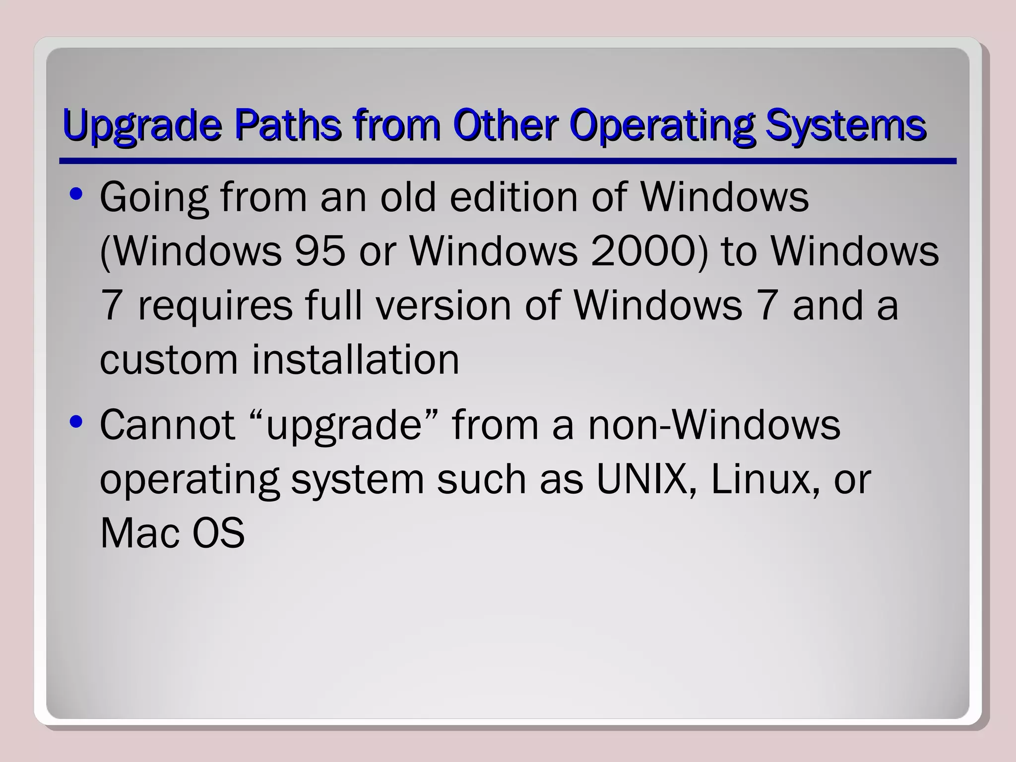 Upgrade Paths from Other Operating SystemsUpgrade Paths from Other Operating Systems
• Going from an old edition of Windows
(Windows 95 or Windows 2000) to Windows
7 requires full version of Windows 7 and a
custom installation
• Cannot “upgrade” from a non-Windows
operating system such as UNIX, Linux, or
Mac OS
 