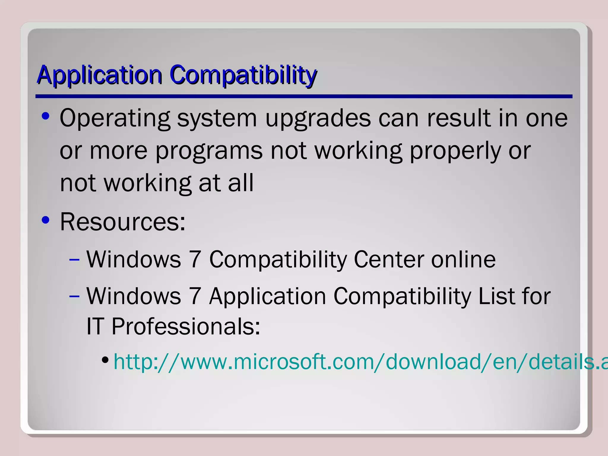 Application CompatibilityApplication Compatibility
• Operating system upgrades can result in one
or more programs not working properly or
not working at all
• Resources:
– Windows 7 Compatibility Center online
– Windows 7 Application Compatibility List for
IT Professionals:
•http://www.microsoft.com/download/en/details.a
 