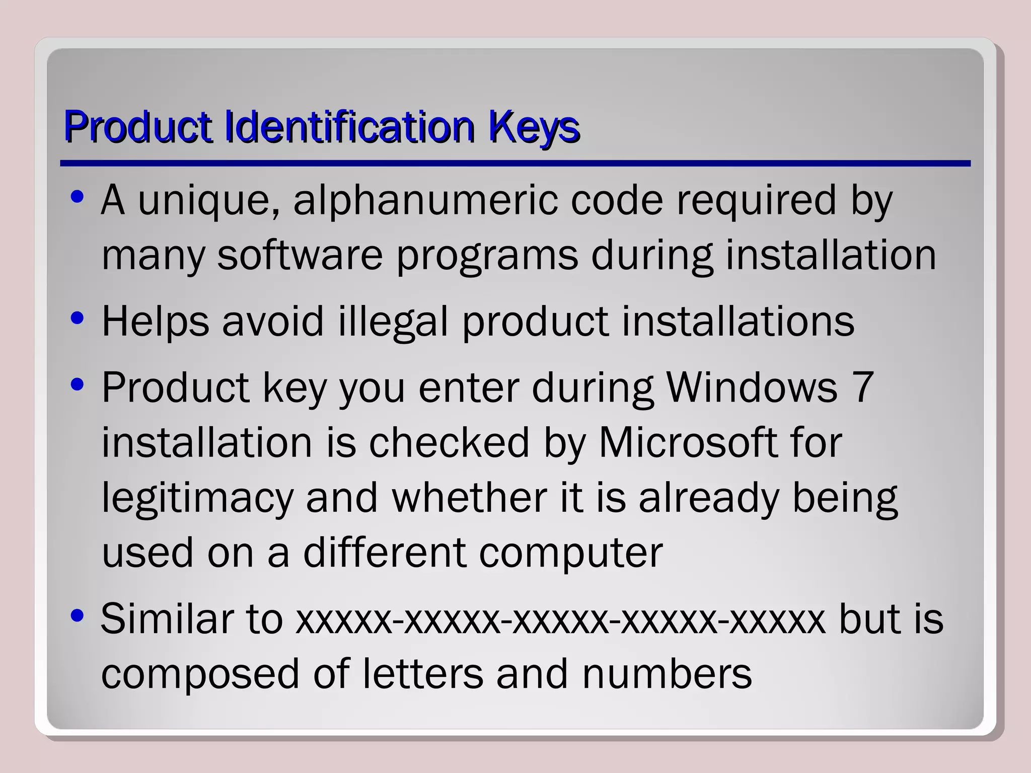 Product Identification KeysProduct Identification Keys
• A unique, alphanumeric code required by
many software programs during installation
• Helps avoid illegal product installations
• Product key you enter during Windows 7
installation is checked by Microsoft for
legitimacy and whether it is already being
used on a different computer
• Similar to xxxxx-xxxxx-xxxxx-xxxxx-xxxxx but is
composed of letters and numbers
 