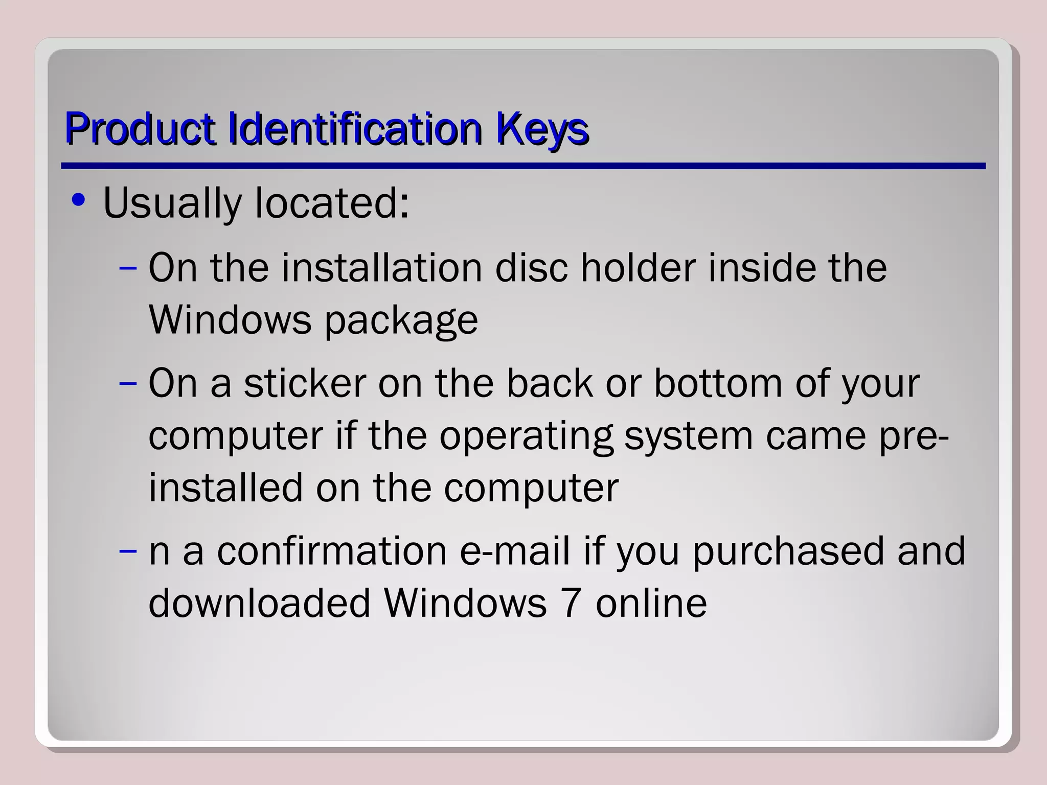 Product Identification KeysProduct Identification Keys
• Usually located:
– On the installation disc holder inside the
Windows package
– On a sticker on the back or bottom of your
computer if the operating system came pre-
installed on the computer
– n a confirmation e-mail if you purchased and
downloaded Windows 7 online
 