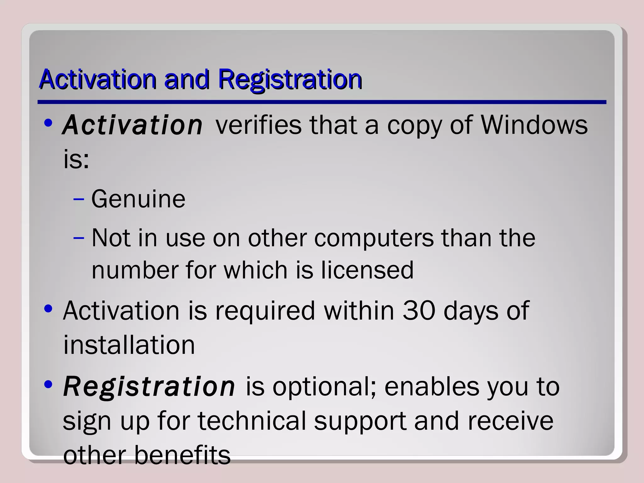 Activation and RegistrationActivation and Registration
• Activation verifies that a copy of Windows
is:
– Genuine
– Not in use on other computers than the
number for which is licensed
• Activation is required within 30 days of
installation
• Registration is optional; enables you to
sign up for technical support and receive
other benefits
 