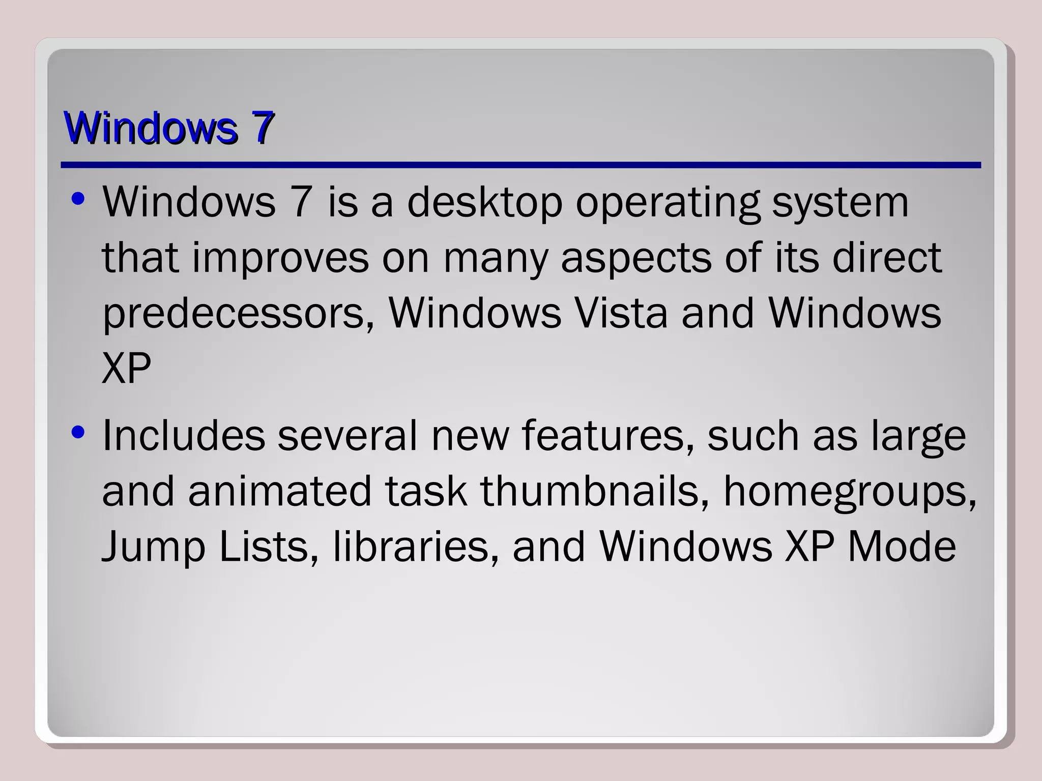Windows 7Windows 7
• Windows 7 is a desktop operating system
that improves on many aspects of its direct
predecessors, Windows Vista and Windows
XP
• Includes several new features, such as large
and animated task thumbnails, homegroups,
Jump Lists, libraries, and Windows XP Mode
 