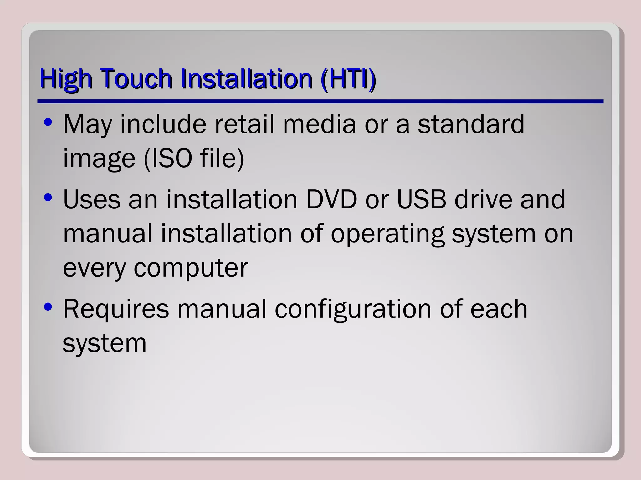 High Touch Installation (HTI)High Touch Installation (HTI)
• May include retail media or a standard
image (ISO file)
• Uses an installation DVD or USB drive and
manual installation of operating system on
every computer
• Requires manual configuration of each
system
 