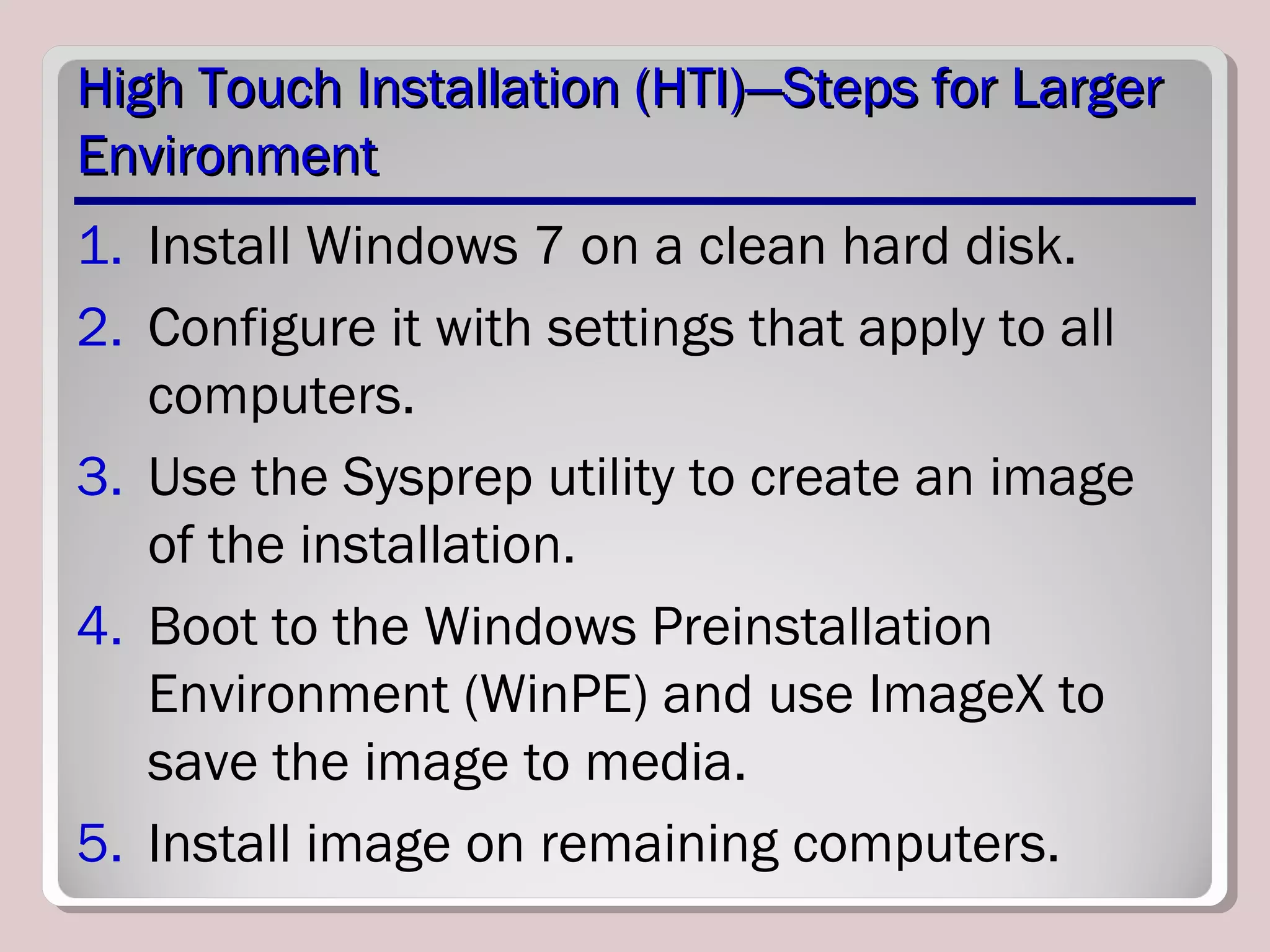 High Touch Installation (HTI)—Steps for LargerHigh Touch Installation (HTI)—Steps for Larger
EnvironmentEnvironment
1. Install Windows 7 on a clean hard disk.
2. Configure it with settings that apply to all
computers.
3. Use the Sysprep utility to create an image
of the installation.
4. Boot to the Windows Preinstallation
Environment (WinPE) and use ImageX to
save the image to media.
5. Install image on remaining computers.
 