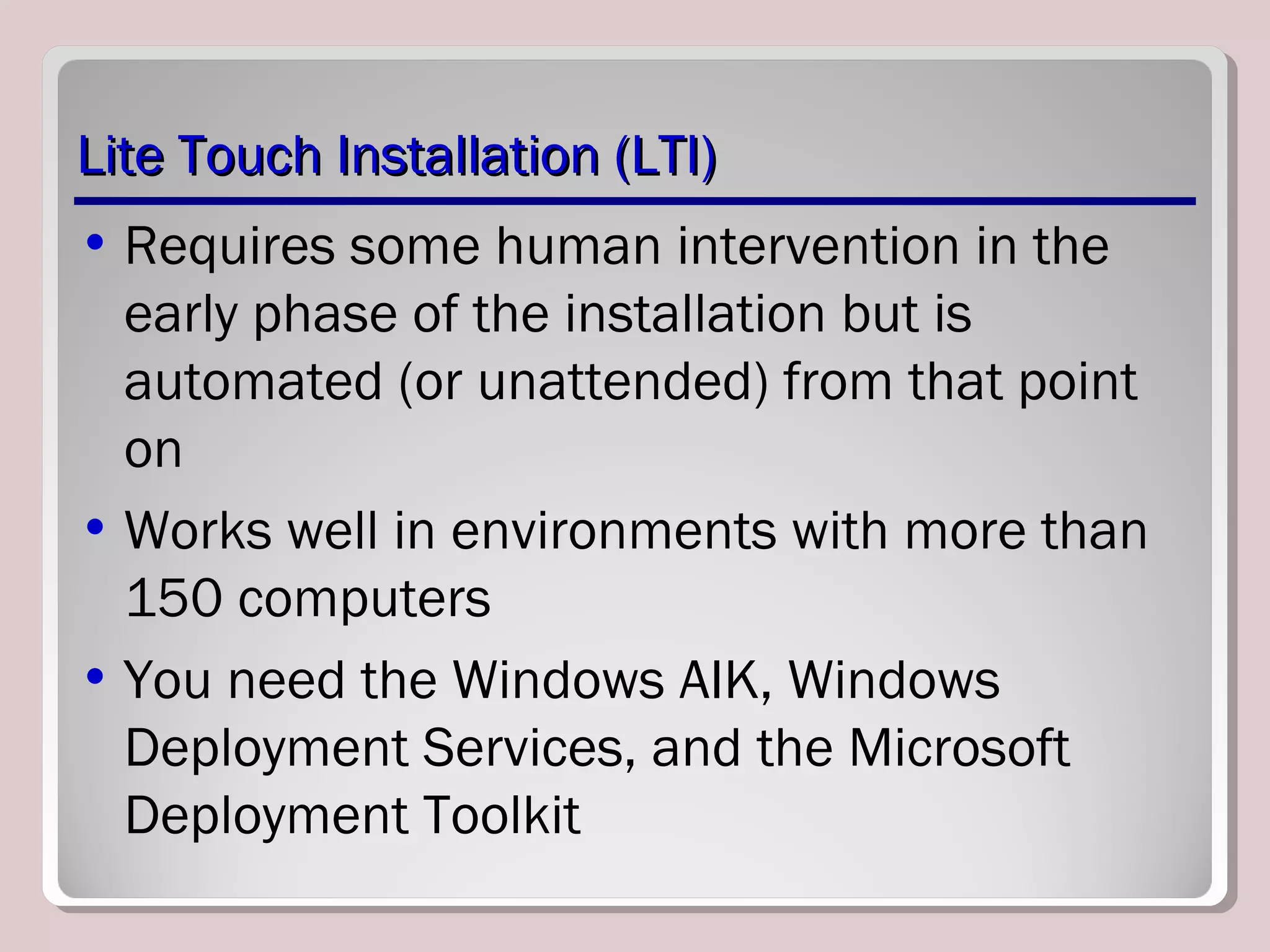 Lite Touch Installation (LTI)Lite Touch Installation (LTI)
• Requires some human intervention in the
early phase of the installation but is
automated (or unattended) from that point
on
• Works well in environments with more than
150 computers
• You need the Windows AIK, Windows
Deployment Services, and the Microsoft
Deployment Toolkit
 