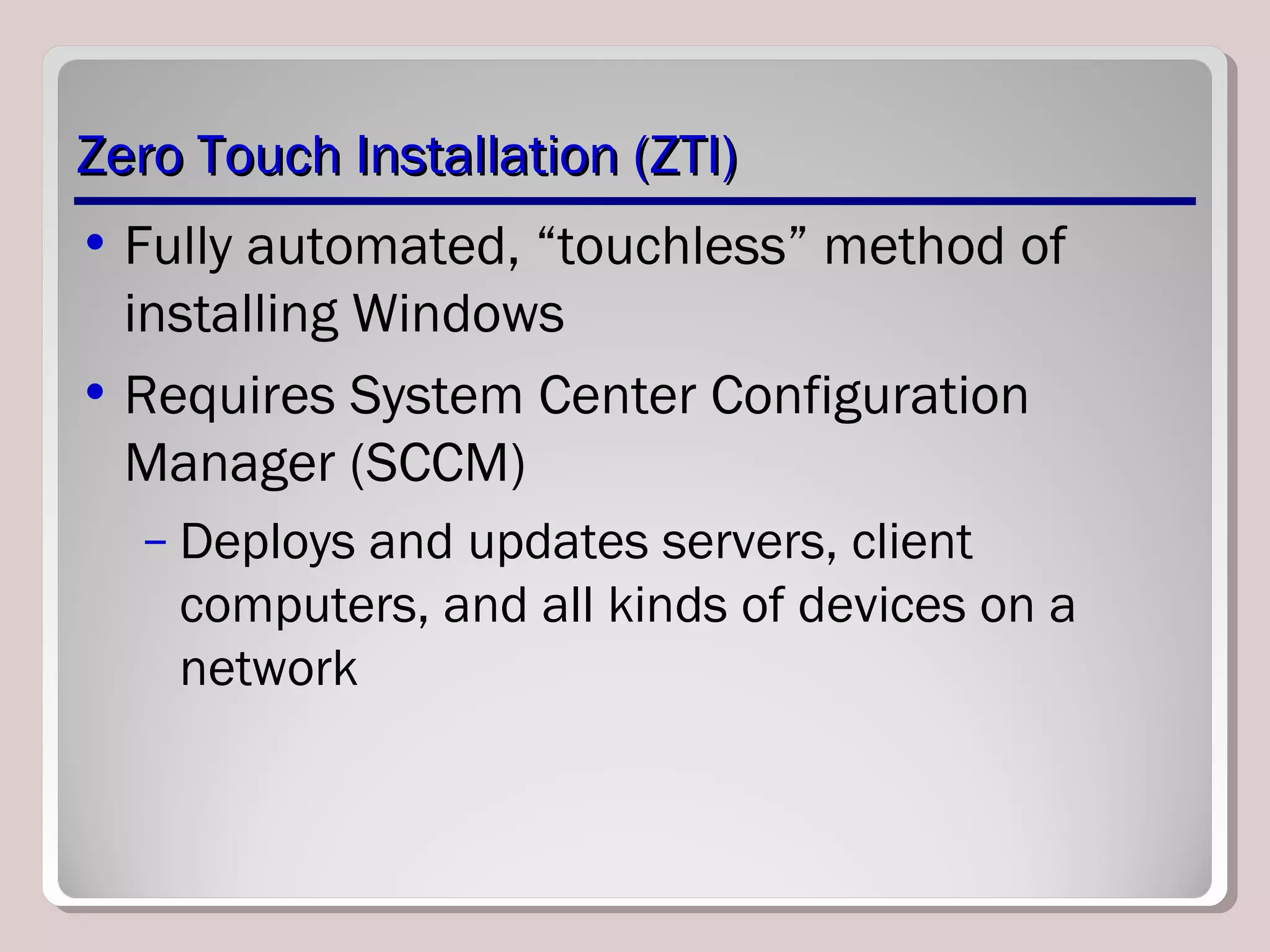 Zero Touch Installation (ZTI)Zero Touch Installation (ZTI)
• Fully automated, “touchless” method of
installing Windows
• Requires System Center Configuration
Manager (SCCM)
– Deploys and updates servers, client
computers, and all kinds of devices on a
network
 
