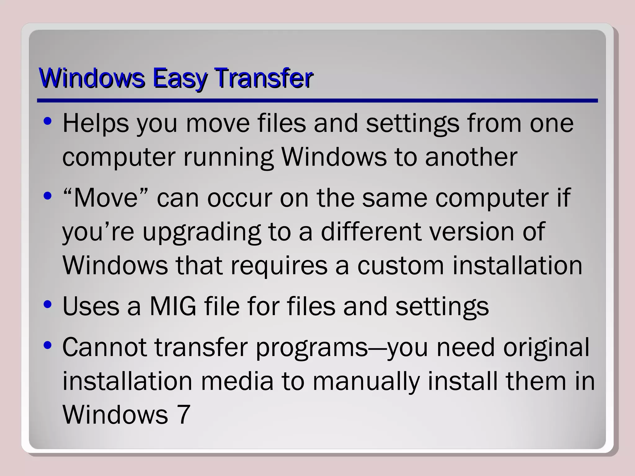Windows Easy TransferWindows Easy Transfer
• Helps you move files and settings from one
computer running Windows to another
• “Move” can occur on the same computer if
you’re upgrading to a different version of
Windows that requires a custom installation
• Uses a MIG file for files and settings
• Cannot transfer programs—you need original
installation media to manually install them in
Windows 7
 