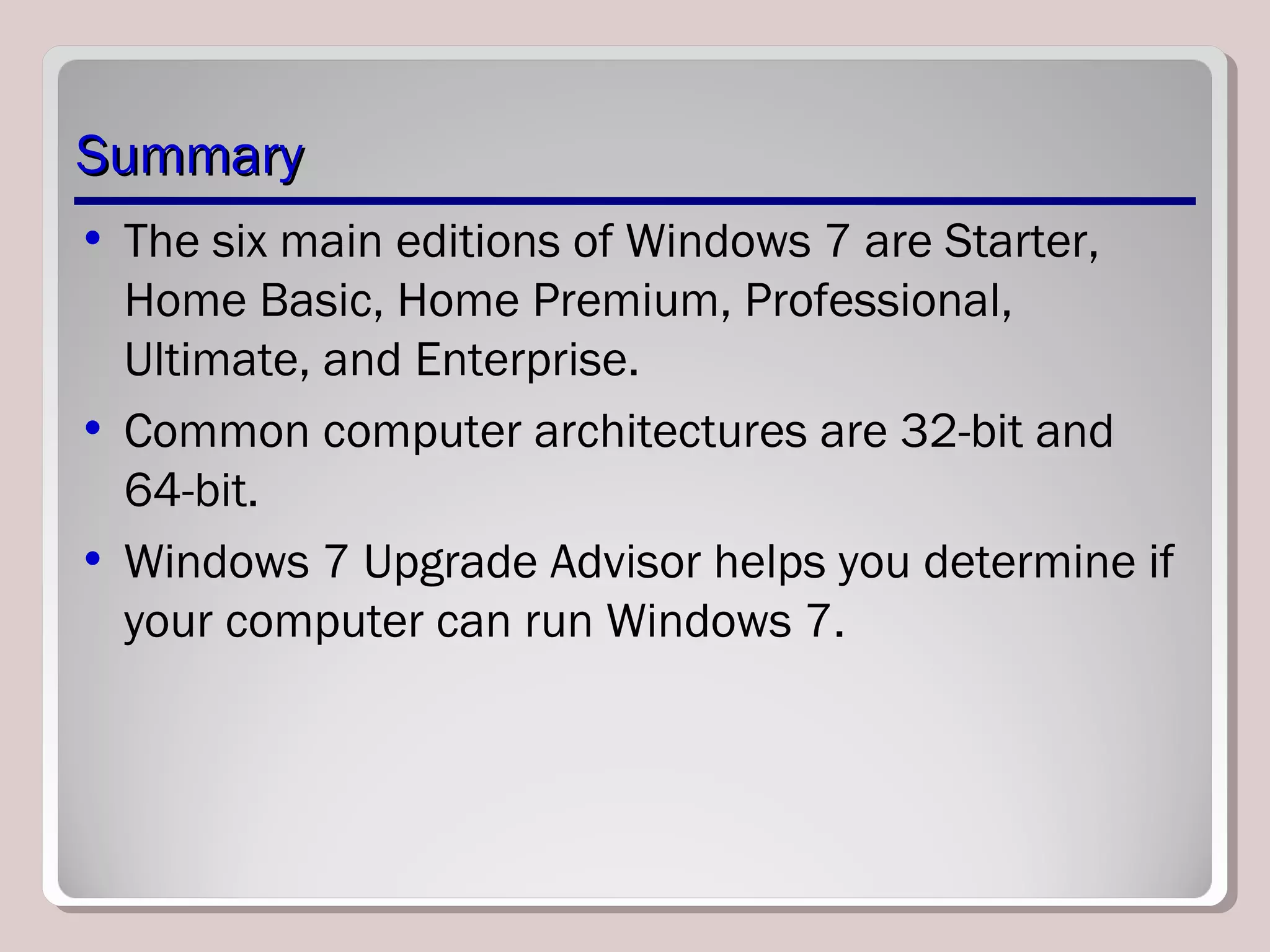 SummarySummary
• The six main editions of Windows 7 are Starter,
Home Basic, Home Premium, Professional,
Ultimate, and Enterprise.
• Common computer architectures are 32-bit and
64-bit.
• Windows 7 Upgrade Advisor helps you determine if
your computer can run Windows 7.
 