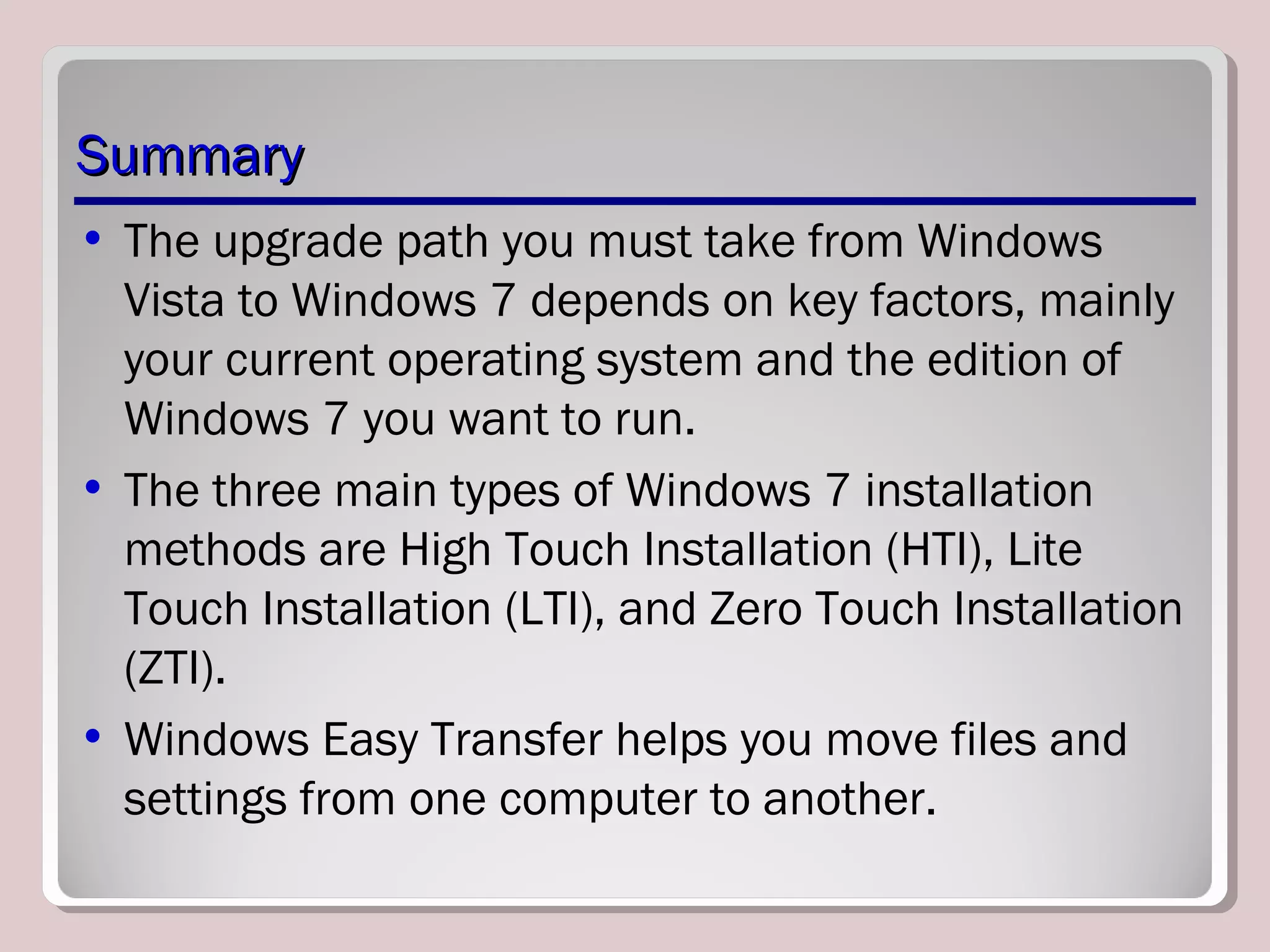 SummarySummary
• The upgrade path you must take from Windows
Vista to Windows 7 depends on key factors, mainly
your current operating system and the edition of
Windows 7 you want to run.
• The three main types of Windows 7 installation
methods are High Touch Installation (HTI), Lite
Touch Installation (LTI), and Zero Touch Installation
(ZTI).
• Windows Easy Transfer helps you move files and
settings from one computer to another.
 