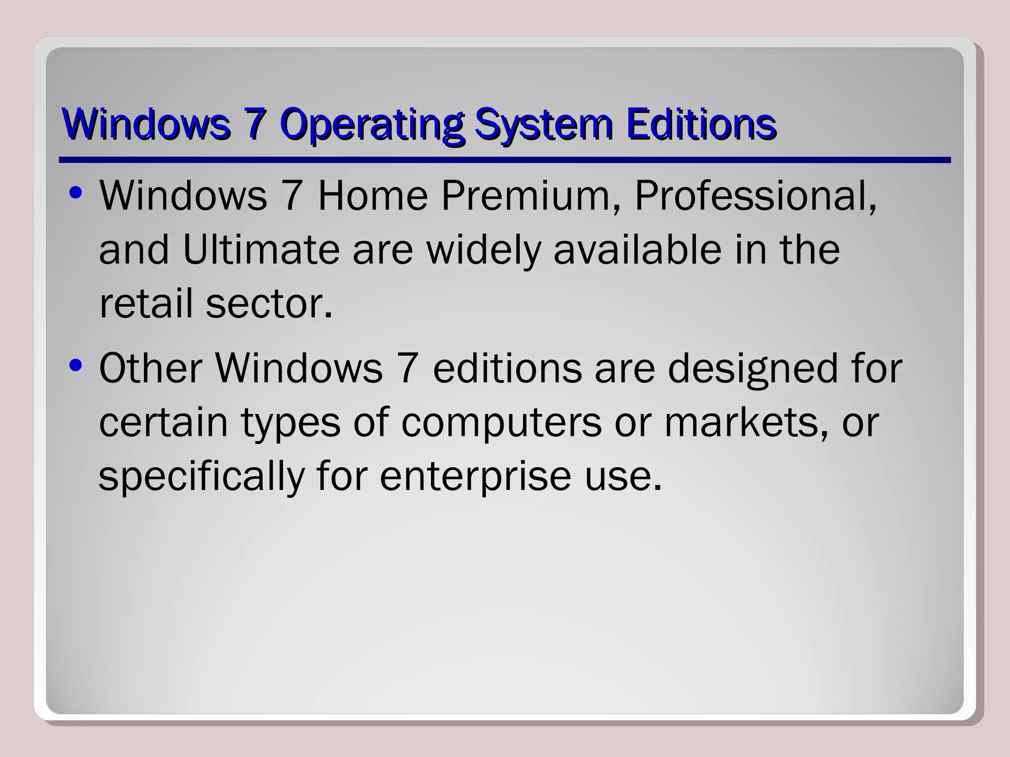 Windows 7 Operating System EditionsWindows 7 Operating System Editions
• Windows 7 Home Premium, Professional,
and Ultimate are widely available in the
retail sector.
• Other Windows 7 editions are designed for
certain types of computers or markets, or
specifically for enterprise use.
 