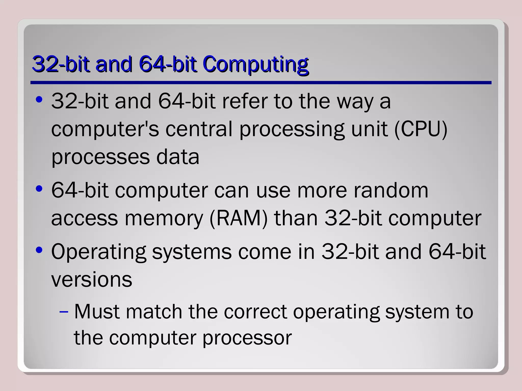 32-bit and 64-bit Computing32-bit and 64-bit Computing
• 32-bit and 64-bit refer to the way a
computer's central processing unit (CPU)
processes data
• 64-bit computer can use more random
access memory (RAM) than 32-bit computer
• Operating systems come in 32-bit and 64-bit
versions
– Must match the correct operating system to
the computer processor
 