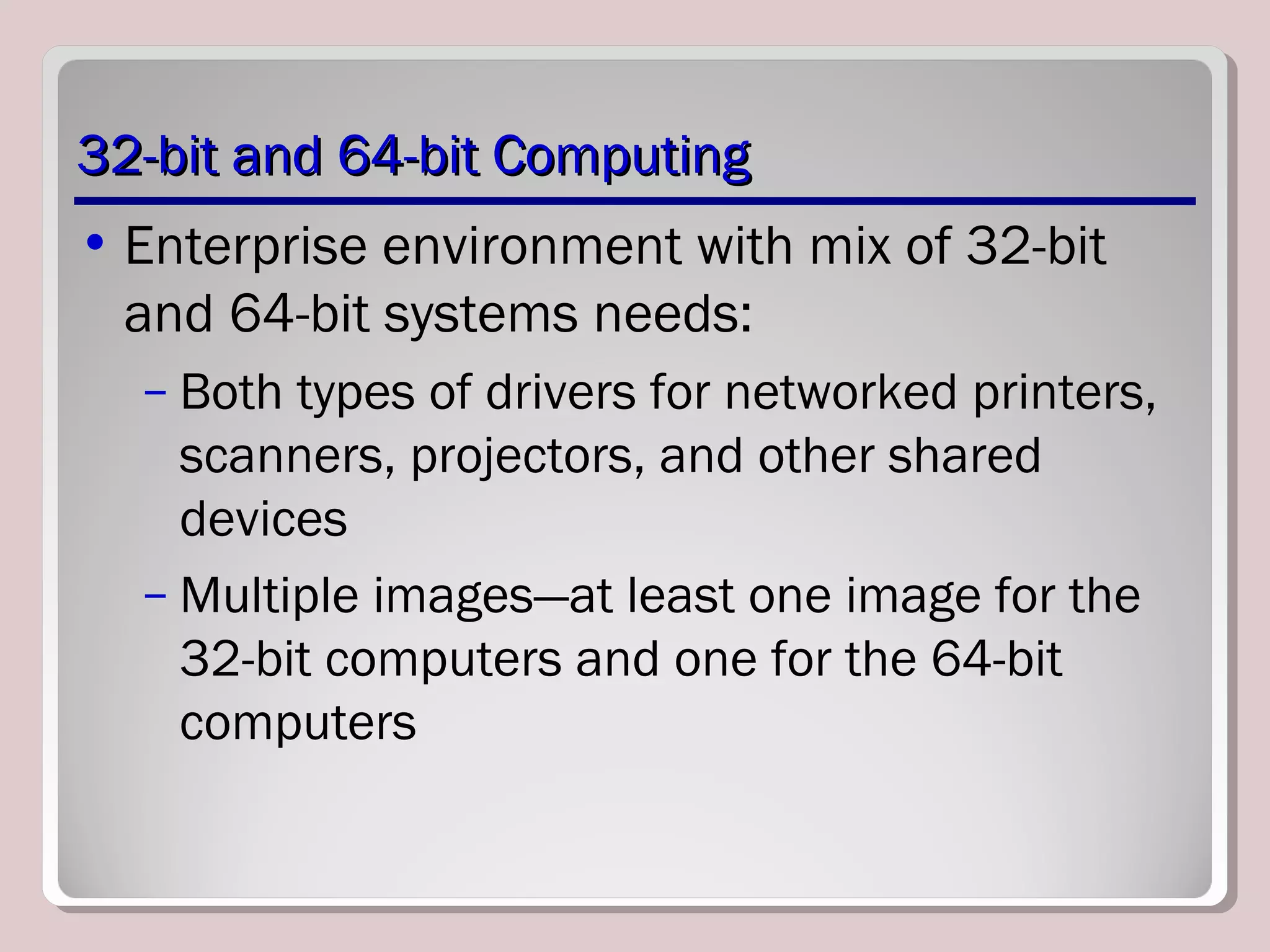 32-bit and 64-bit Computing32-bit and 64-bit Computing
• Enterprise environment with mix of 32-bit
and 64-bit systems needs:
– Both types of drivers for networked printers,
scanners, projectors, and other shared
devices
– Multiple images—at least one image for the
32-bit computers and one for the 64-bit
computers
 