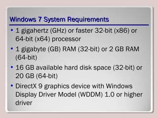 Windows 7 System RequirementsWindows 7 System Requirements
• 1 gigahertz (GHz) or faster 32-bit (x86) or
64-bit (x64) processor
• 1 gigabyte (GB) RAM (32-bit) or 2 GB RAM
(64-bit)
• 16 GB available hard disk space (32-bit) or
20 GB (64-bit)
• DirectX 9 graphics device with Windows
Display Driver Model (WDDM) 1.0 or higher
driver
 
