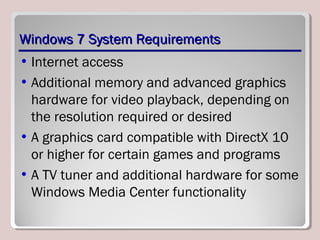 Windows 7 System RequirementsWindows 7 System Requirements
• Internet access
• Additional memory and advanced graphics
hardware for video playback, depending on
the resolution required or desired
• A graphics card compatible with DirectX 10
or higher for certain games and programs
• A TV tuner and additional hardware for some
Windows Media Center functionality
 
