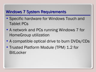 Windows 7 System RequirementsWindows 7 System Requirements
• Specific hardware for Windows Touch and
Tablet PCs
• A network and PCs running Windows 7 for
HomeGroup utilization
• A compatible optical drive to burn DVDs/CDs
• Trusted Platform Module (TPM) 1.2 for
BitLocker
 