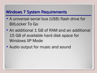 Windows 7 System RequirementsWindows 7 System Requirements
• A universal serial bus (USB) flash drive for
BitLocker To Go
• An additional 1 GB of RAM and an additional
15 GB of available hard disk space for
Windows XP Mode
• Audio output for music and sound
 