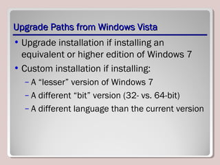 Upgrade Paths from Windows VistaUpgrade Paths from Windows Vista
• Upgrade installation if installing an
equivalent or higher edition of Windows 7
• Custom installation if installing:
– A “lesser” version of Windows 7
– A different “bit” version (32- vs. 64-bit)
– A different language than the current version
 
