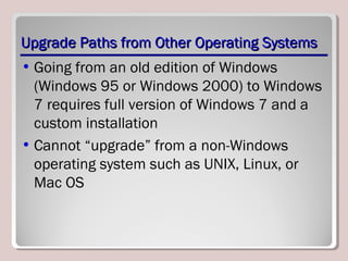 Upgrade Paths from Other Operating SystemsUpgrade Paths from Other Operating Systems
• Going from an old edition of Windows
(Windows 95 or Windows 2000) to Windows
7 requires full version of Windows 7 and a
custom installation
• Cannot “upgrade” from a non-Windows
operating system such as UNIX, Linux, or
Mac OS
 