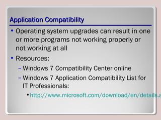 Application CompatibilityApplication Compatibility
• Operating system upgrades can result in one
or more programs not working properly or
not working at all
• Resources:
– Windows 7 Compatibility Center online
– Windows 7 Application Compatibility List for
IT Professionals:
•http://www.microsoft.com/download/en/details.a
 