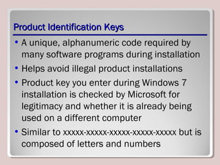 Product Identification KeysProduct Identification Keys
• A unique, alphanumeric code required by
many software programs during installation
• Helps avoid illegal product installations
• Product key you enter during Windows 7
installation is checked by Microsoft for
legitimacy and whether it is already being
used on a different computer
• Similar to xxxxx-xxxxx-xxxxx-xxxxx-xxxxx but is
composed of letters and numbers
 