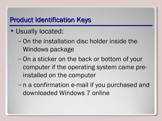 Product Identification KeysProduct Identification Keys
• Usually located:
– On the installation disc holder inside the
Windows package
– On a sticker on the back or bottom of your
computer if the operating system came pre-
installed on the computer
– n a confirmation e-mail if you purchased and
downloaded Windows 7 online
 