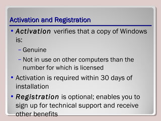 Activation and RegistrationActivation and Registration
• Activation verifies that a copy of Windows
is:
– Genuine
– Not in use on other computers than the
number for which is licensed
• Activation is required within 30 days of
installation
• Registration is optional; enables you to
sign up for technical support and receive
other benefits
 