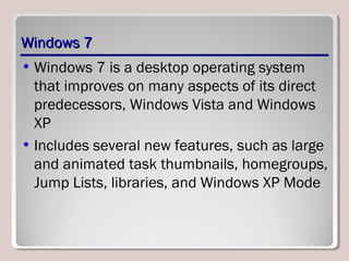 Windows 7Windows 7
• Windows 7 is a desktop operating system
that improves on many aspects of its direct
predecessors, Windows Vista and Windows
XP
• Includes several new features, such as large
and animated task thumbnails, homegroups,
Jump Lists, libraries, and Windows XP Mode
 