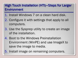 High Touch Installation (HTI)—Steps for LargerHigh Touch Installation (HTI)—Steps for Larger
EnvironmentEnvironment
1. Install Windows 7 on a clean hard disk.
2. Configure it with settings that apply to all
computers.
3. Use the Sysprep utility to create an image
of the installation.
4. Boot to the Windows Preinstallation
Environment (WinPE) and use ImageX to
save the image to media.
5. Install image on remaining computers.
 