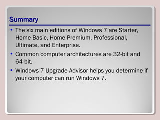 SummarySummary
• The six main editions of Windows 7 are Starter,
Home Basic, Home Premium, Professional,
Ultimate, and Enterprise.
• Common computer architectures are 32-bit and
64-bit.
• Windows 7 Upgrade Advisor helps you determine if
your computer can run Windows 7.
 