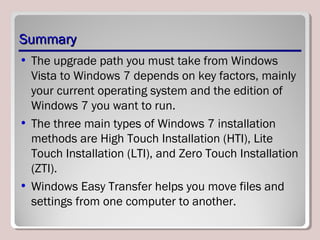 SummarySummary
• The upgrade path you must take from Windows
Vista to Windows 7 depends on key factors, mainly
your current operating system and the edition of
Windows 7 you want to run.
• The three main types of Windows 7 installation
methods are High Touch Installation (HTI), Lite
Touch Installation (LTI), and Zero Touch Installation
(ZTI).
• Windows Easy Transfer helps you move files and
settings from one computer to another.
 
