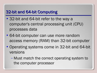 32-bit and 64-bit Computing32-bit and 64-bit Computing
• 32-bit and 64-bit refer to the way a
computer's central processing unit (CPU)
processes data
• 64-bit computer can use more random
access memory (RAM) than 32-bit computer
• Operating systems come in 32-bit and 64-bit
versions
– Must match the correct operating system to
the computer processor
 