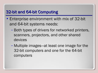 32-bit and 64-bit Computing32-bit and 64-bit Computing
• Enterprise environment with mix of 32-bit
and 64-bit systems needs:
– Both types of drivers for networked printers,
scanners, projectors, and other shared
devices
– Multiple images—at least one image for the
32-bit computers and one for the 64-bit
computers
 