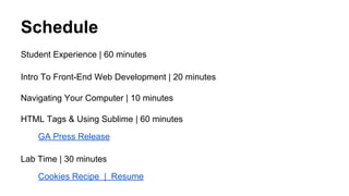 Schedule
Student Experience | 60 minutes
Intro To Front-End Web Development | 20 minutes
Navigating Your Computer | 10 minutes
HTML Tags & Using Sublime | 60 minutes
GA Press Release
Lab Time | 30 minutes
Cookies Recipe | Resume

 