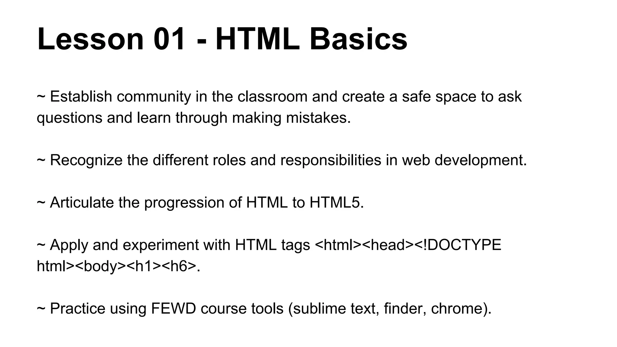 Lesson 01 - HTML Basics
~ Establish community in the classroom and create a safe space to ask
questions and learn through making mistakes.
~ Recognize the different roles and responsibilities in web development.
~ Articulate the progression of HTML to HTML5.
~ Apply and experiment with HTML tags <html><head><!DOCTYPE
html><body><h1><h6>.
~ Practice using FEWD course tools (sublime text, finder, chrome).

 