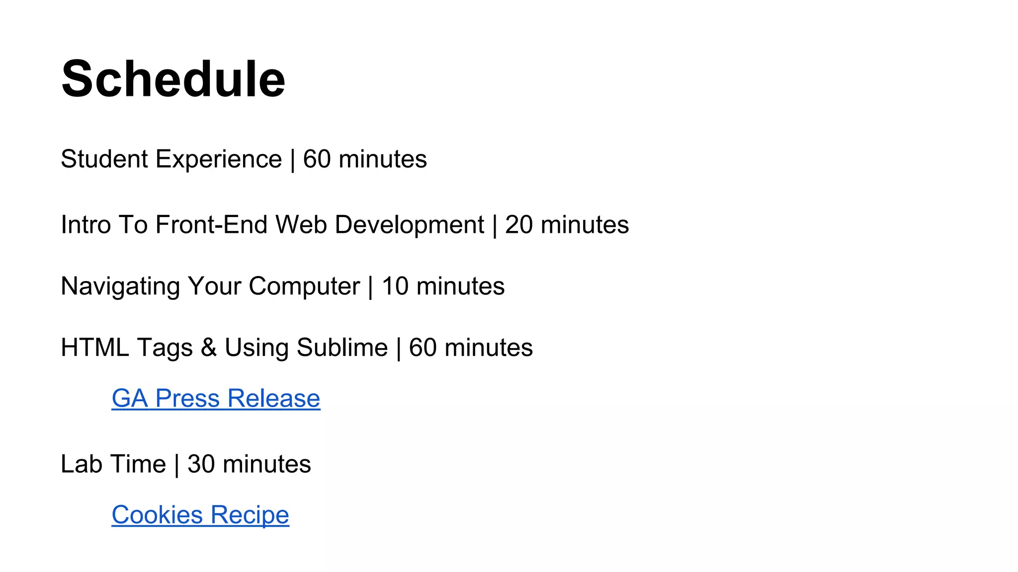 Schedule
Student Experience | 60 minutes
Intro To Front-End Web Development | 20 minutes
Navigating Your Computer | 10 minutes
HTML Tags & Using Sublime | 60 minutes
GA Press Release
Lab Time | 30 minutes
Cookies Recipe

 
