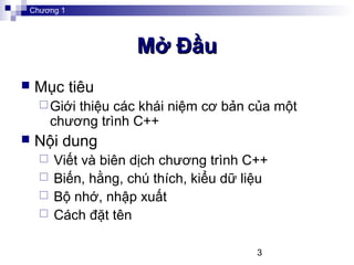 3
Mở ĐầuMở Đầu
 Mục tiêu
Giới thiệu các khái niệm cơ bản của một
chương trình C++
 Nội dung
 Viết và biên dịch chương trình C++
 Biến, hằng, chú thích, kiểu dữ liệu
 Bộ nhớ, nhập xuất
 Cách đặt tên
Chương 1
 